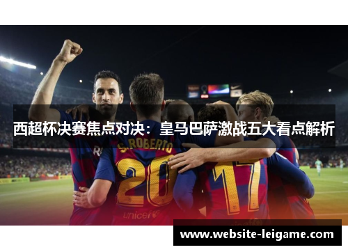 西超杯决赛焦点对决：皇马巴萨激战五大看点解析