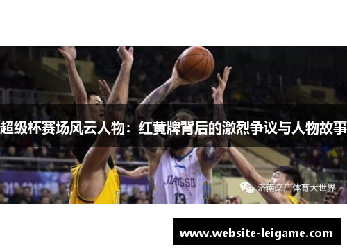 超级杯赛场风云人物：红黄牌背后的激烈争议与人物故事