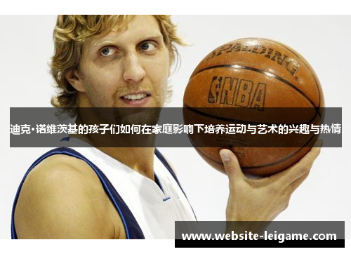 迪克·诺维茨基的孩子们如何在家庭影响下培养运动与艺术的兴趣与热情 迪克·诺维茨基的孩子们如何在家庭影响下培养运动与艺术的兴趣与热情
