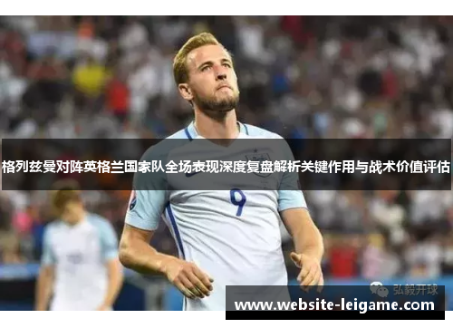 格列兹曼对阵英格兰国家队全场表现深度复盘解析关键作用与战术价值评估 格列兹曼对阵英格兰国家队全场表现深度复盘解析关键作用与战术价值评估