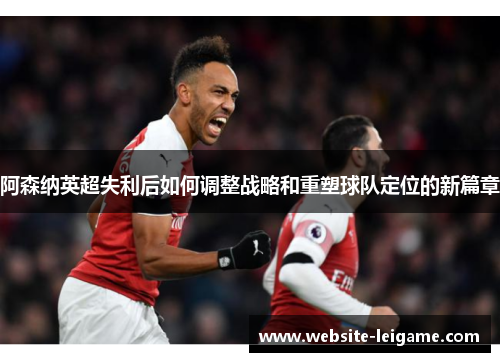阿森纳英超失利后如何调整战略和重塑球队定位的新篇章 阿森纳英超失利后如何调整战略和重塑球队定位的新篇章