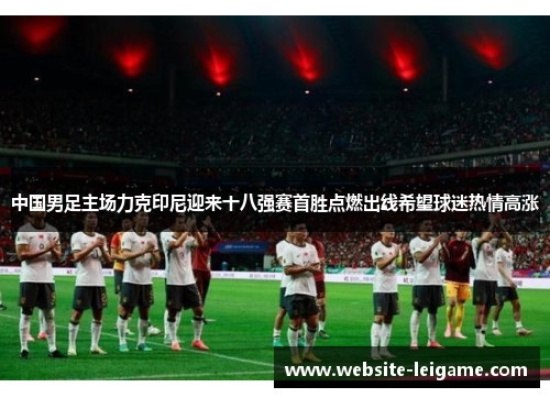 中国男足主场力克印尼迎来十八强赛首胜点燃出线希望球迷热情高涨 中国男足主场力克印尼迎来十八强赛首胜点燃出线希望球迷热情高涨