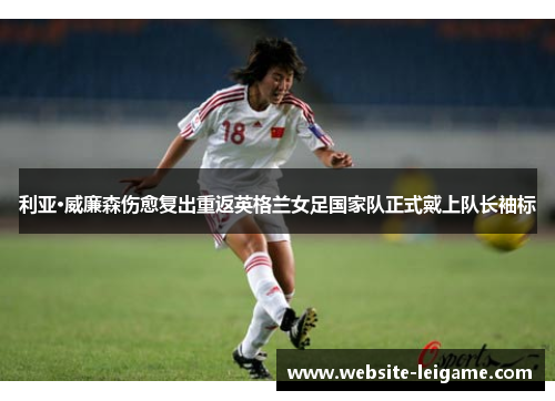 利亚·威廉森伤愈复出重返英格兰女足国家队正式戴上队长袖标 利亚·威廉森伤愈复出重返英格兰女足国家队正式戴上队长袖标