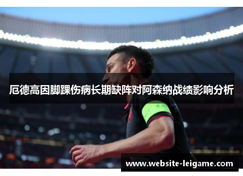 厄德高因脚踝伤病长期缺阵对阿森纳战绩影响分析 厄德高因脚踝伤病长期缺阵对阿森纳战绩影响分析